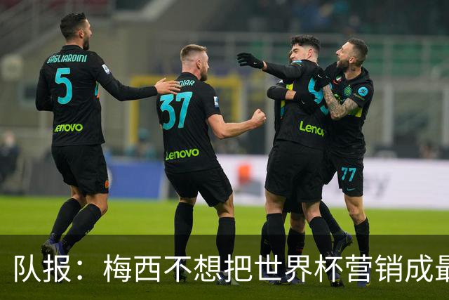 队报：梅西不想把世界杯营销成最后一舞，他一切如常并渴望卫冕